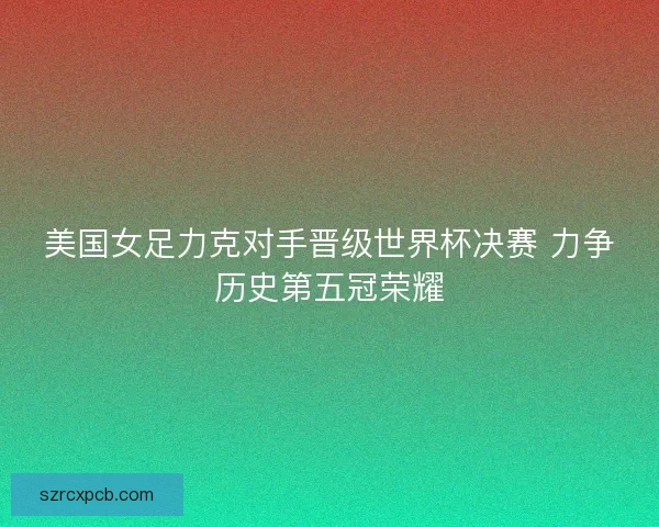 美国女足力克对手晋级世界杯决赛 力争历史第五冠荣耀