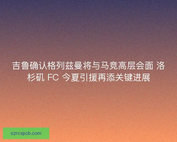 吉鲁确认格列兹曼将与马竞高层会面 洛杉矶 FC 今夏引援再添关键进展