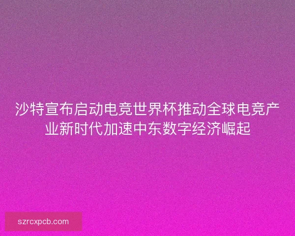 沙特宣布启动电竞世界杯推动全球电竞产业新时代加速中东数字经济崛起