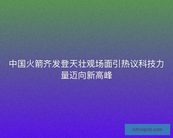 中国火箭齐发登天壮观场面引热议科技力量迈向新高峰