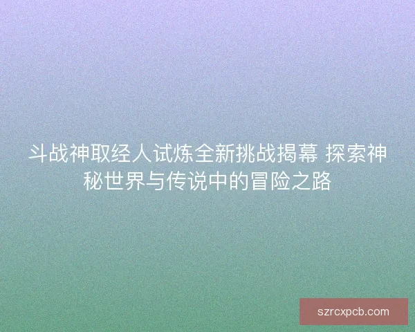 斗战神取经人试炼全新挑战揭幕 探索神秘世界与传说中的冒险之路