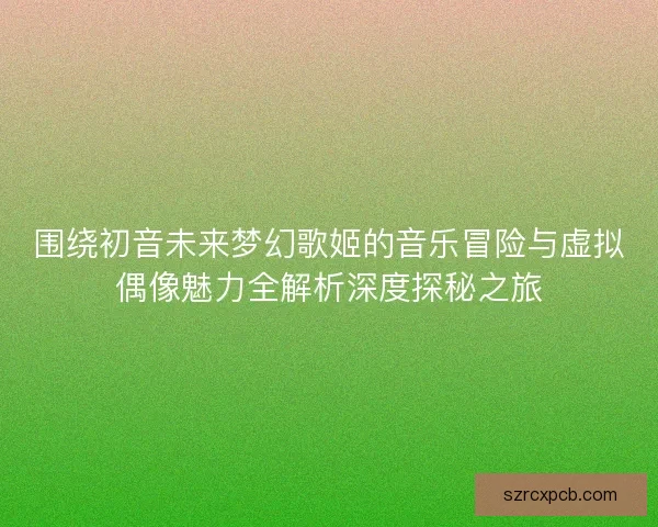 围绕初音未来梦幻歌姬的音乐冒险与虚拟偶像魅力全解析深度探秘之旅