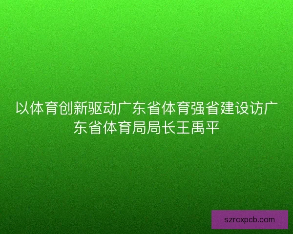 以体育创新驱动广东省体育强省建设访广东省体育局局长王禹平