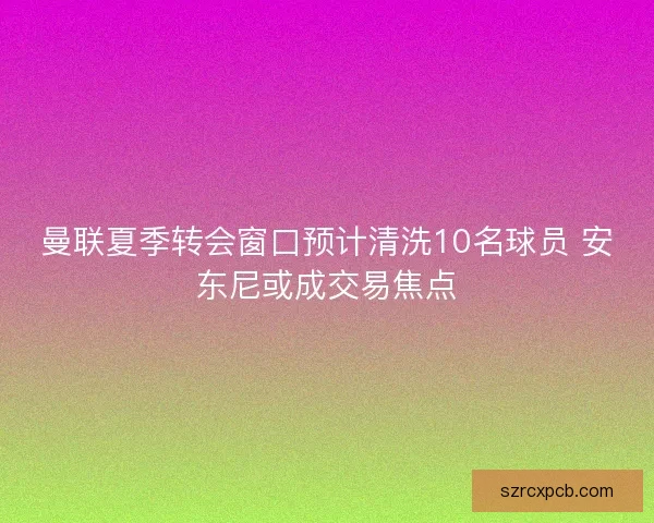 曼联夏季转会窗口预计清洗10名球员 安东尼或成交易焦点