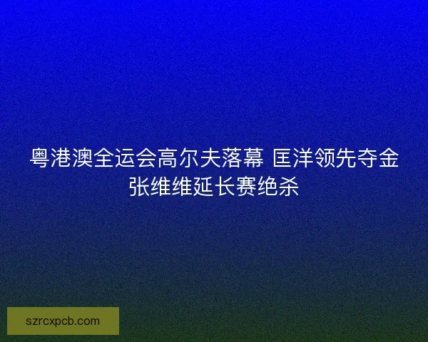粤港澳全运会高尔夫落幕 匡洋领先夺金张维维延长赛绝杀