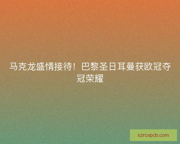 马克龙盛情接待！巴黎圣日耳曼获欧冠夺冠荣耀