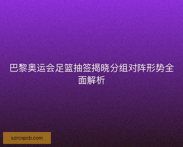 巴黎奥运会足篮抽签揭晓分组对阵形势全面解析