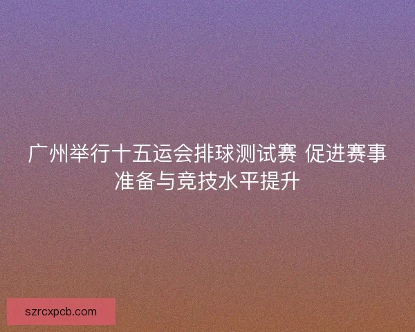 广州举行十五运会排球测试赛 促进赛事准备与竞技水平提升