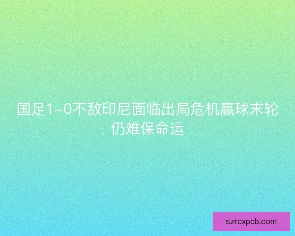 国足1-0不敌印尼面临出局危机赢球末轮仍难保命运